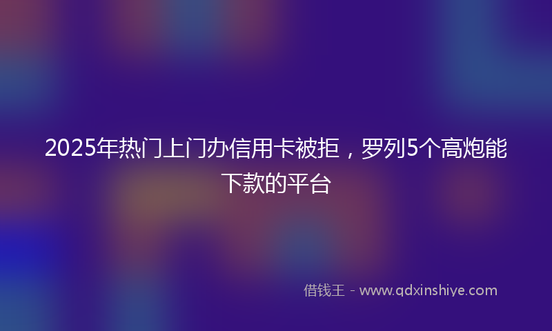 2025年热门上门办信用卡被拒，罗列5个高炮能下款的平台