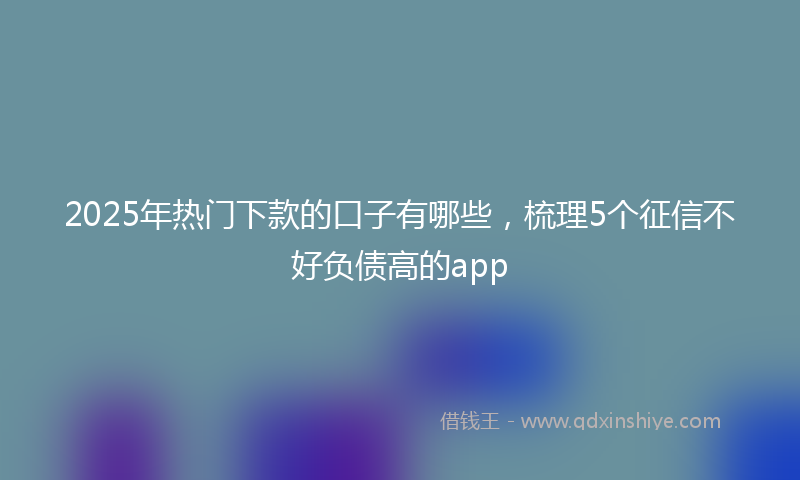 2025年热门下款的口子有哪些，梳理5个征信不好负债高的app