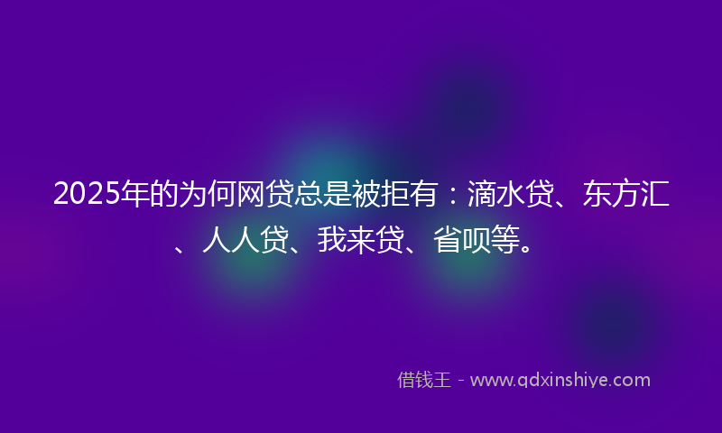 2025年的为何网贷总是被拒有：滴水贷、东方汇、人人贷、我来贷、省呗等。