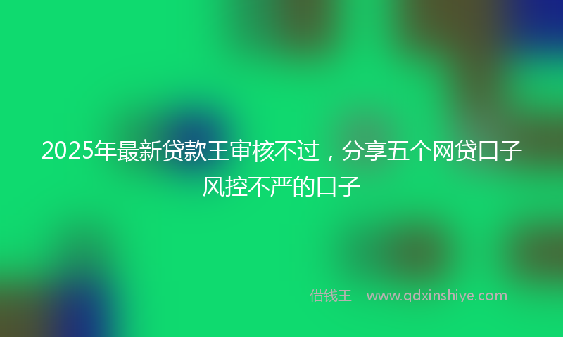 2025年最新贷款王审核不过，分享五个网贷口子风控不严的口子
