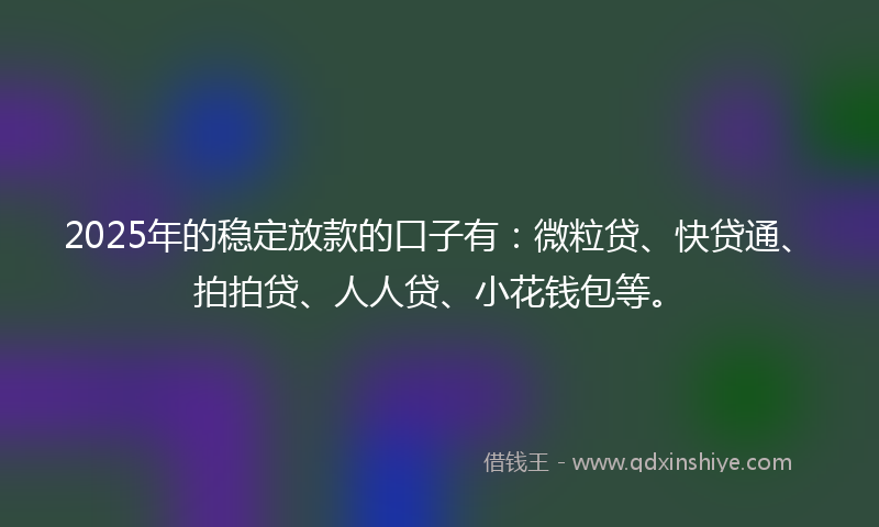 2025年的稳定放款的口子有：微粒贷、快贷通、拍拍贷、人人贷、小花钱包等。