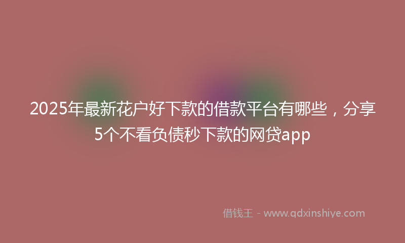 2025年最新花户好下款的借款平台有哪些，分享5个不看负债秒下款的网贷app