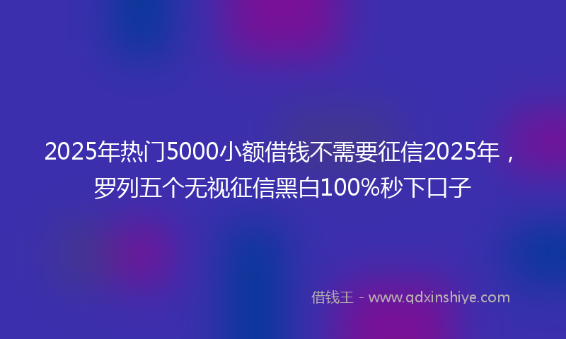 2025年热门5000小额借钱不需要征信2025年，罗列五个无视征信黑白100%秒下口子