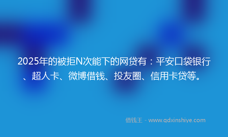 2025年的被拒N次能下的网贷有：平安口袋银行、超人卡、微博借钱、投友圈、信用卡贷等。