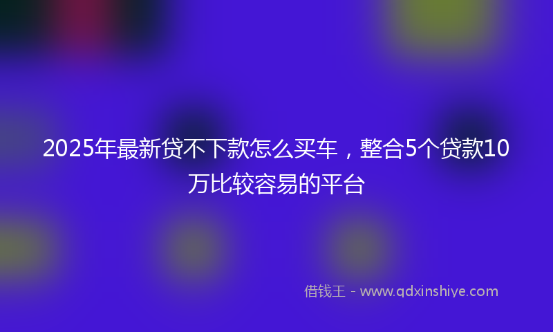 2025年最新贷不下款怎么买车，整合5个贷款10万比较容易的平台