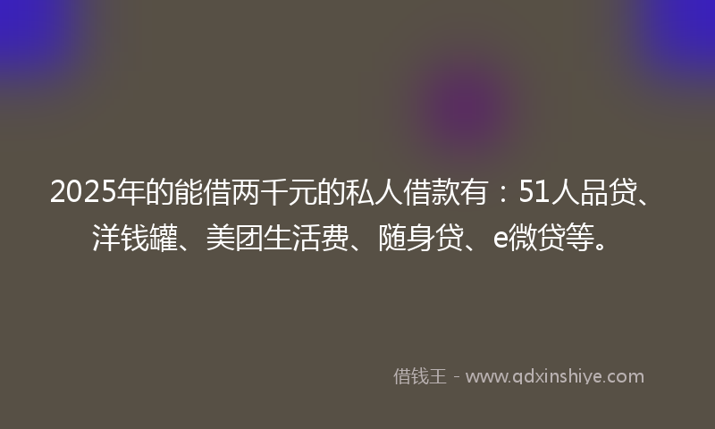 2025年的能借两千元的私人借款有：51人品贷、洋钱罐、美团生活费、随身贷、e微贷等。