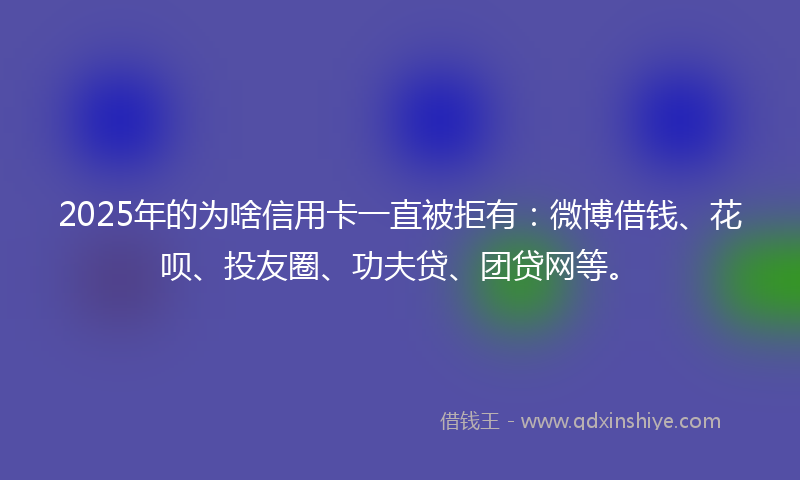 2025年的为啥信用卡一直被拒有：微博借钱、花呗、投友圈、功夫贷、团贷网等。