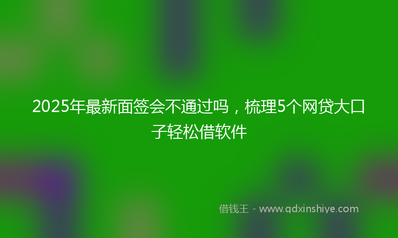 2025年最新面签会不通过吗，梳理5个网贷大口子轻松借软件