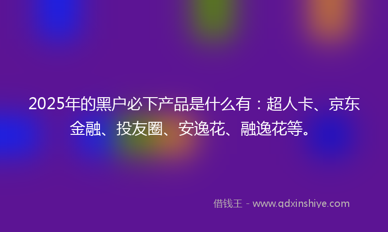 2025年的黑户必下产品是什么有：超人卡、京东金融、投友圈、安逸花、融逸花等。