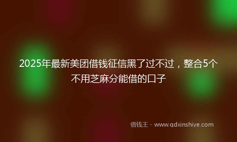 2025年最新美团借钱征信黑了过不过，整合5个不用芝麻分能借的口子