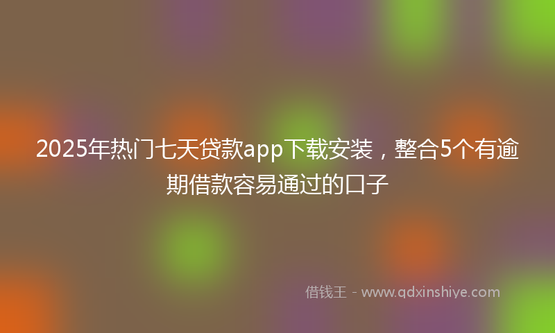 2025年热门七天贷款app下载安装，整合5个有逾期借款容易通过的口子
