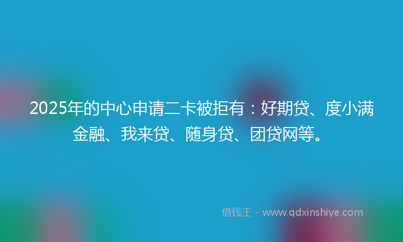 2025年的中心申请二卡被拒有：好期贷、度小满金融、我来贷、随身贷、团贷网等。