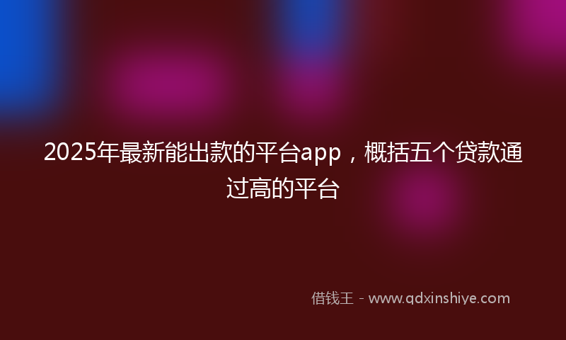 2025年最新能出款的平台app，概括五个贷款通过高的平台