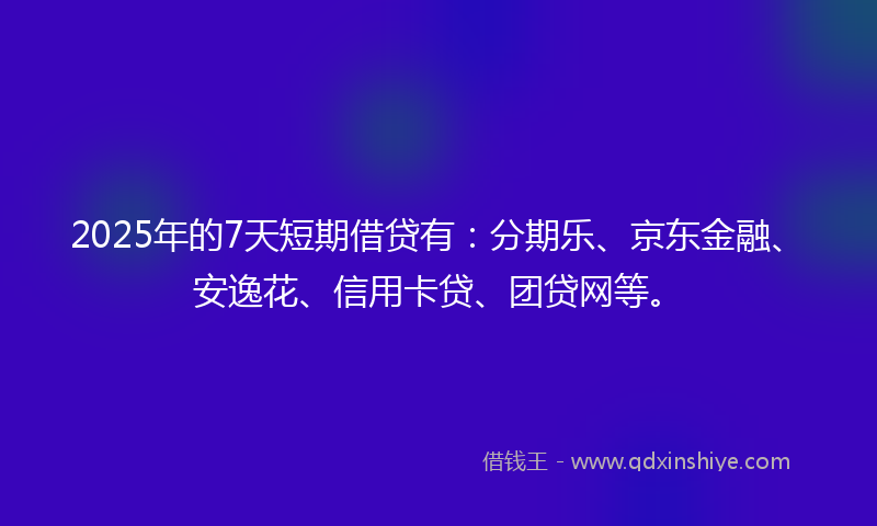 2025年的7天短期借贷有：分期乐、京东金融、安逸花、信用卡贷、团贷网等。