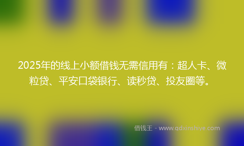 2025年的线上小额借钱无需信用有：超人卡、微粒贷、平安口袋银行、读秒贷、投友圈等。