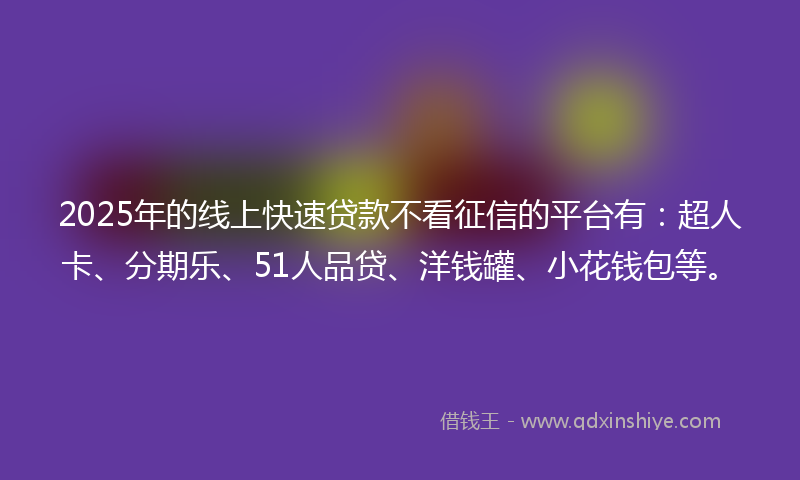 2025年的线上快速贷款不看征信的平台有：超人卡、分期乐、51人品贷、洋钱罐、小花钱包等。