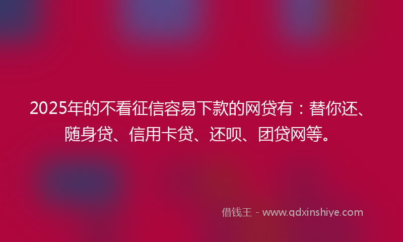 2025年的不看征信容易下款的网贷有：替你还、随身贷、信用卡贷、还呗、团贷网等。