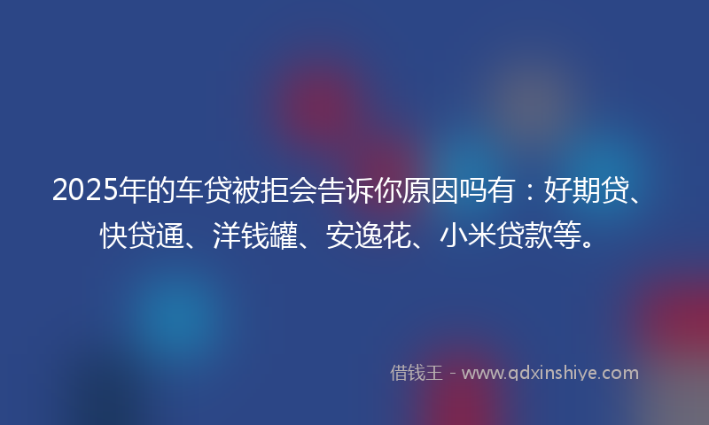 2025年的车贷被拒会告诉你原因吗有：好期贷、快贷通、洋钱罐、安逸花、小米贷款等。