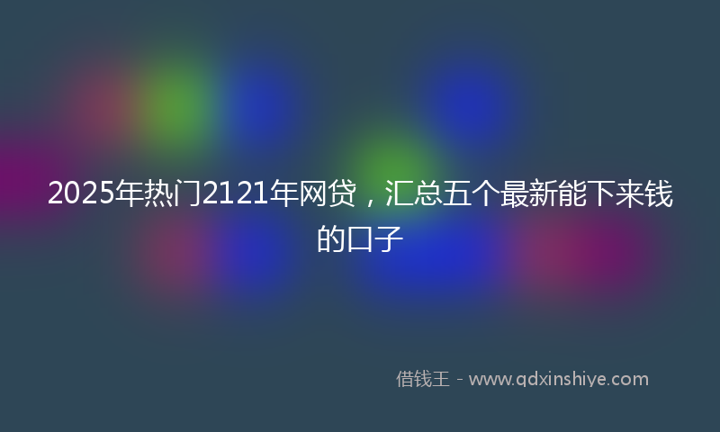 2025年热门2121年网贷，汇总五个最新能下来钱的口子