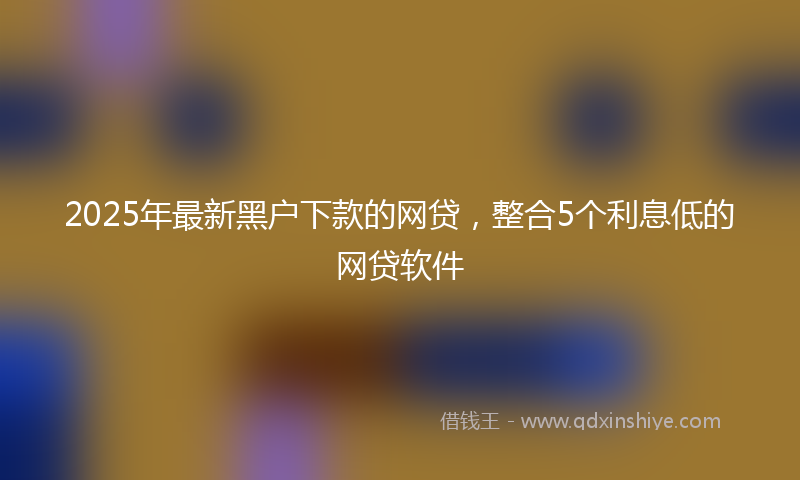 2025年最新黑户下款的网贷，整合5个利息低的网贷软件