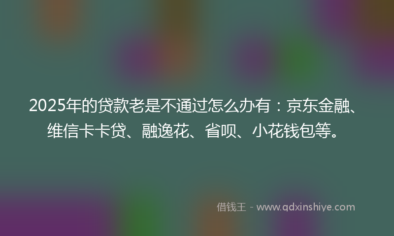 2025年的贷款老是不通过怎么办有：京东金融、维信卡卡贷、融逸花、省呗、小花钱包等。