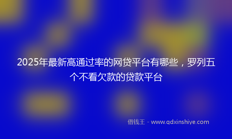 2025年最新高通过率的网贷平台有哪些，罗列五个不看欠款的贷款平台