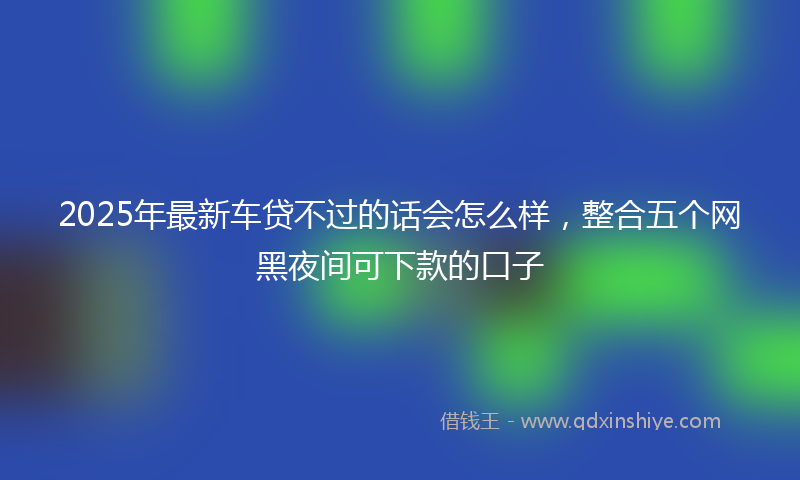 2025年最新车贷不过的话会怎么样，整合五个网黑夜间可下款的口子