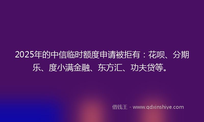 2025年的中信临时额度申请被拒有：花呗、分期乐、度小满金融、东方汇、功夫贷等。