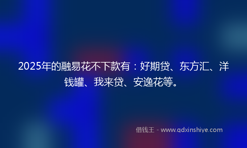 2025年的融易花不下款有：好期贷、东方汇、洋钱罐、我来贷、安逸花等。