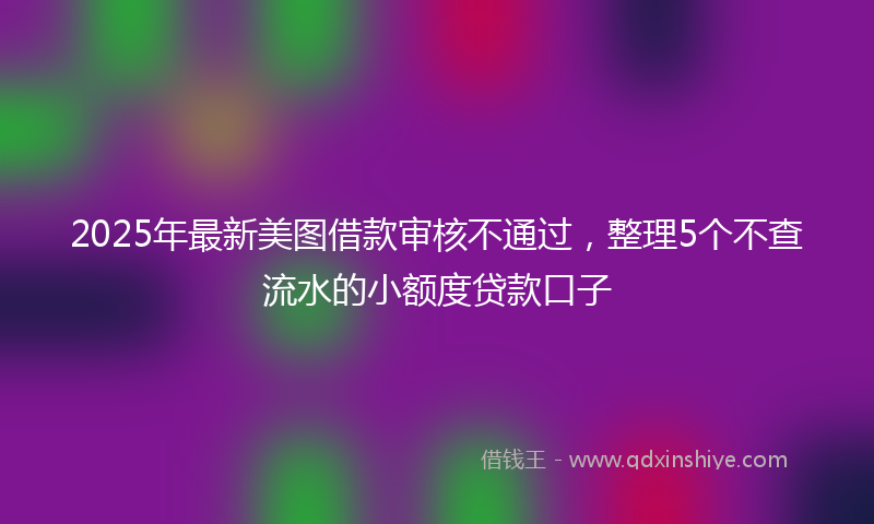 2025年最新美图借款审核不通过，整理5个不查流水的小额度贷款口子