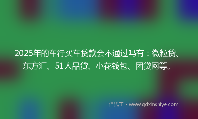 2025年的车行买车贷款会不通过吗有：微粒贷、东方汇、51人品贷、小花钱包、团贷网等。