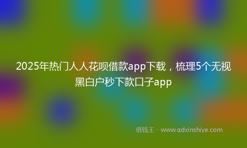 2025年热门人人花呗借款app下载，梳理5个无视黑白户秒下款口子app