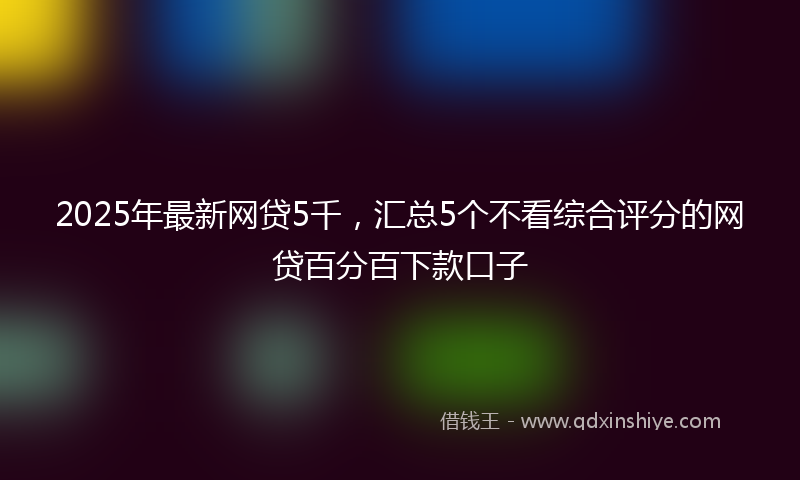 2025年最新网贷5千，汇总5个不看综合评分的网贷百分百下款口子