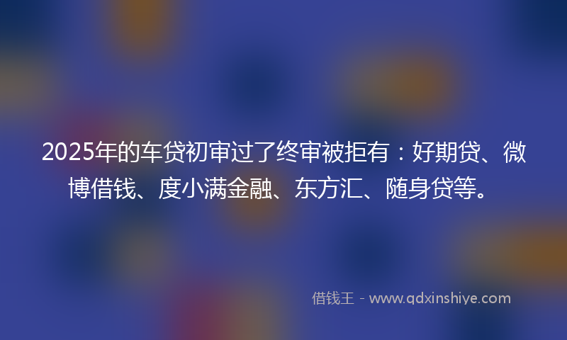 2025年的车贷初审过了终审被拒有：好期贷、微博借钱、度小满金融、东方汇、随身贷等。