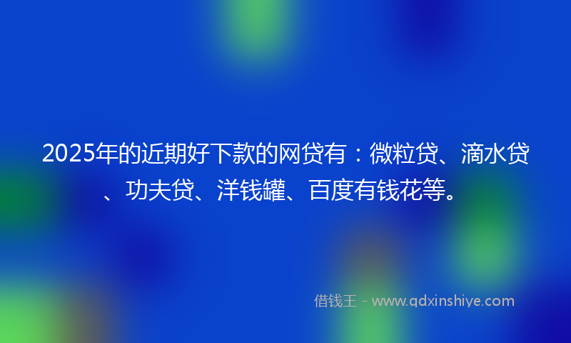 2025年的近期好下款的网贷有：微粒贷、滴水贷、功夫贷、洋钱罐、百度有钱花等。