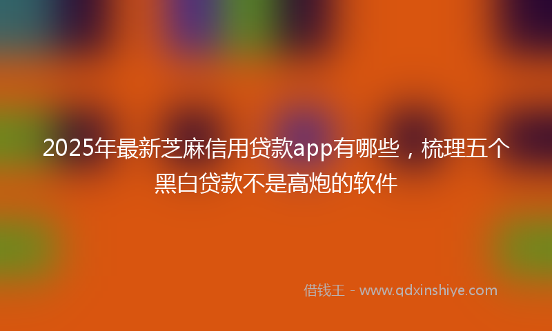 2025年最新芝麻信用贷款app有哪些，梳理五个黑白贷款不是高炮的软件