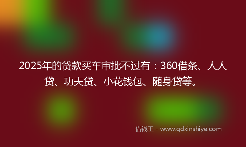 2025年的贷款买车审批不过有：360借条、人人贷、功夫贷、小花钱包、随身贷等。