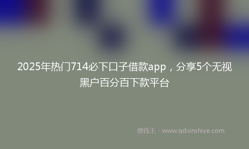 2025年热门714必下口子借款app，分享5个无视黑户百分百下款平台