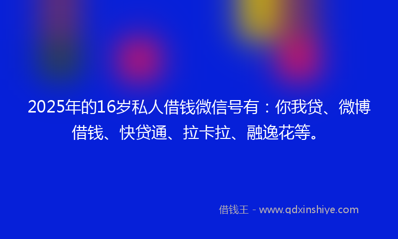 2025年的16岁私人借钱微信号有：你我贷、微博借钱、快贷通、拉卡拉、融逸花等。