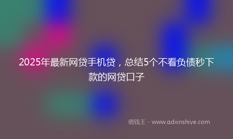 2025年最新网贷手机贷，总结5个不看负债秒下款的网贷口子