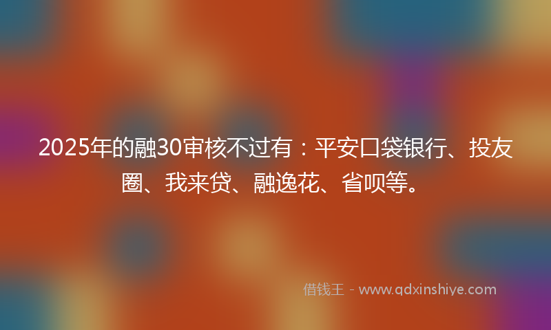 2025年的融30审核不过有：平安口袋银行、投友圈、我来贷、融逸花、省呗等。