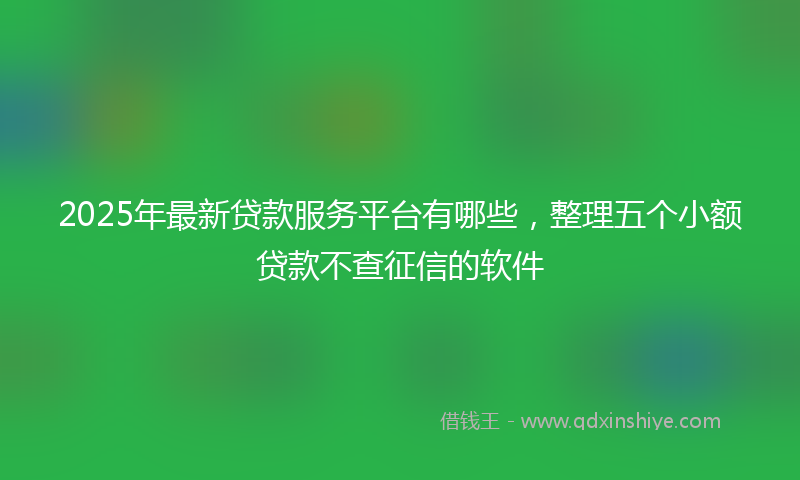 2025年最新贷款服务平台有哪些，整理五个小额贷款不查征信的软件