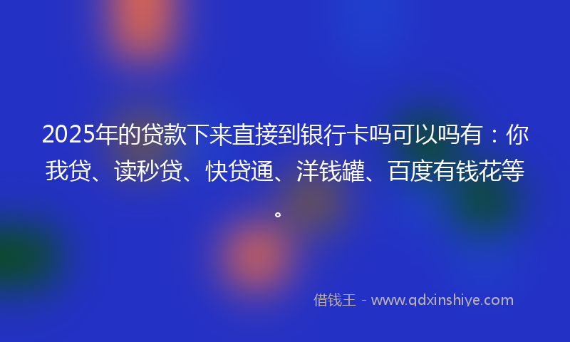 2025年的贷款下来直接到银行卡吗可以吗有：你我贷、读秒贷、快贷通、洋钱罐、百度有钱花等。
