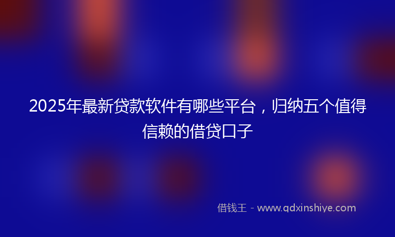 2025年最新贷款软件有哪些平台，归纳五个值得信赖的借贷口子