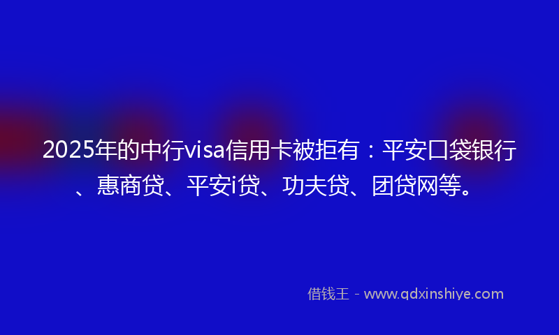 2025年的中行visa信用卡被拒有：平安口袋银行、惠商贷、平安i贷、功夫贷、团贷网等。