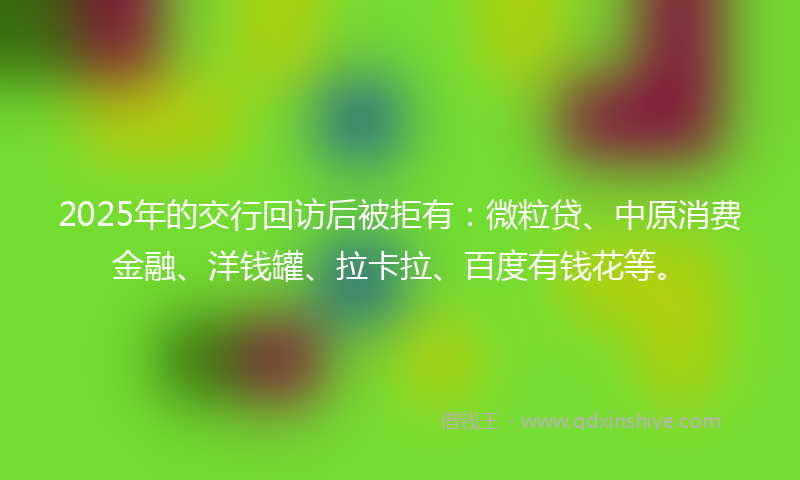 2025年的交行回访后被拒有：微粒贷、中原消费金融、洋钱罐、拉卡拉、百度有钱花等。