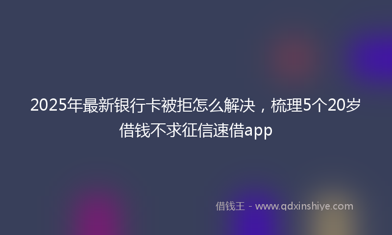 2025年最新银行卡被拒怎么解决，梳理5个20岁借钱不求征信速借app