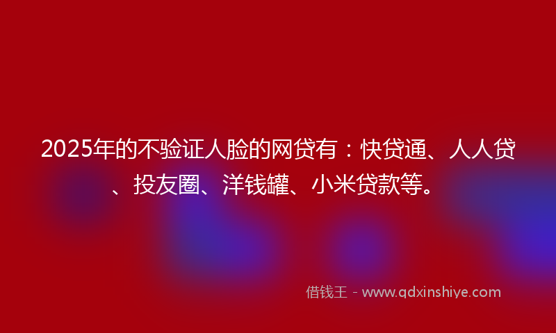 2025年的不验证人脸的网贷有：快贷通、人人贷、投友圈、洋钱罐、小米贷款等。