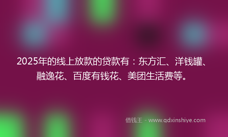 2025年的线上放款的贷款有：东方汇、洋钱罐、融逸花、百度有钱花、美团生活费等。