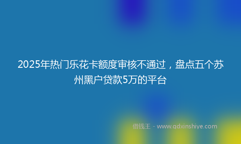 2025年热门乐花卡额度审核不通过，盘点五个苏州黑户贷款5万的平台